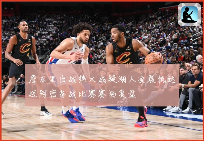詹东里出战热火成疑湖人凌晨抵达迈阿密备战比赛赛场复盘