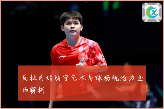 瓦拉内的防守艺术与球场统治力全面解析
