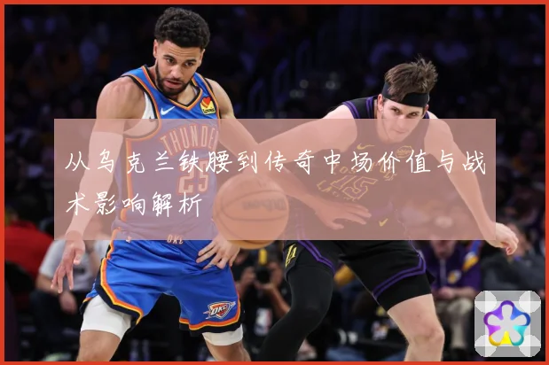 从乌克兰铁腰到传奇中场价值与战术影响解析