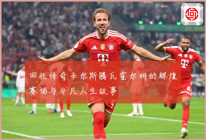 田径传奇卡尔斯腾瓦霍尔姆的辉煌赛场与非凡人生故事