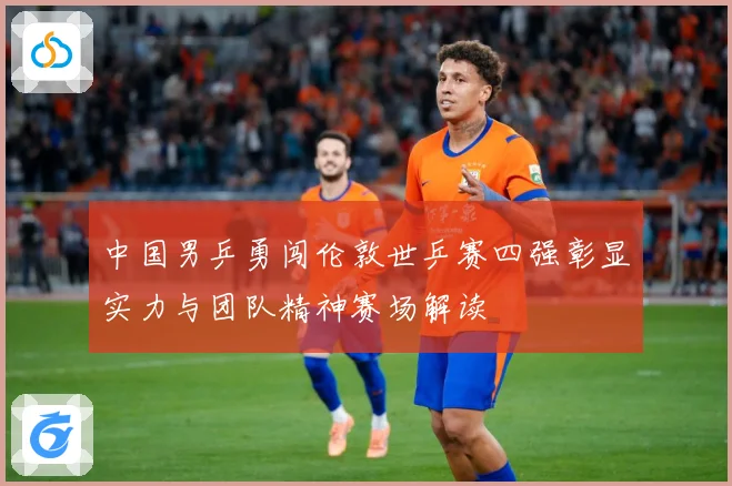 中国男乒勇闯伦敦世乒赛四强彰显实力与团队精神赛场解读