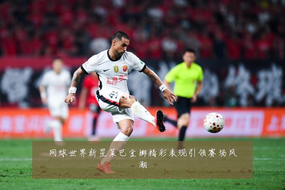 网球世界新星莱巴金娜精彩表现引领赛场风潮