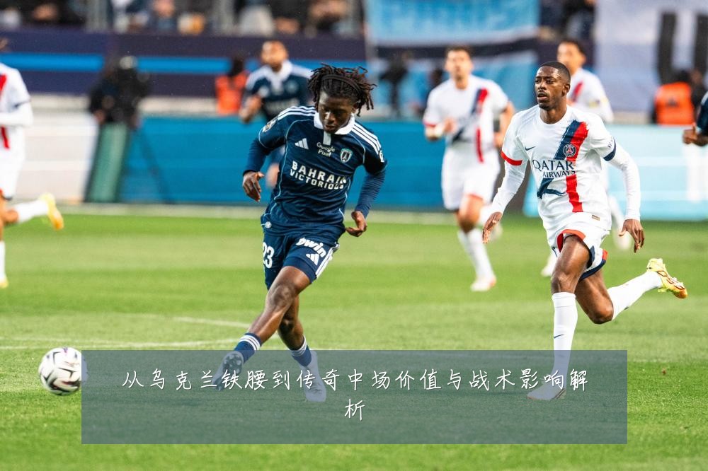 从乌克兰铁腰到传奇中场价值与战术影响解析